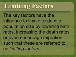 Limiting Factors
The key factors have the
influence to limit or reduce a
population size by lowering birth
rates, increasing the death rates
or even encourage migration
such that these are referred to
as limiting factors.
 