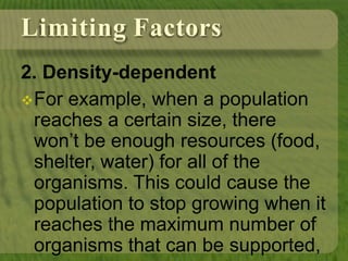 Limiting Factors
2. Density-dependent
For example, when a population
reaches a certain size, there
won’t be enough resources (food,
shelter, water) for all of the
organisms. This could cause the
population to stop growing when it
reaches the maximum number of
organisms that can be supported,
 