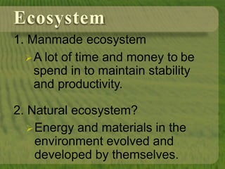 Ecosystem
1. Manmade ecosystem
A lot of time and money to be
spend in to maintain stability
and productivity.
2. Natural ecosystem?
Energy and materials in the
environment evolved and
developed by themselves.
 
