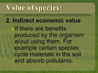 Value of species:
2. Indirect economic value
If there are benefits
produced by the organism
w/out using them. For
example certain species
cycle materials in the soil
and absorb pollutants.
 