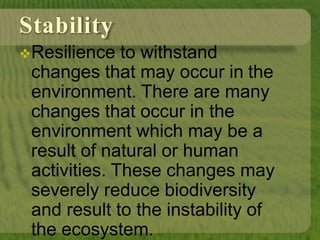 Stability
Resilience to withstand
changes that may occur in the
environment. There are many
changes that occur in the
environment which may be a
result of natural or human
activities. These changes may
severely reduce biodiversity
and result to the instability of
the ecosystem.
 