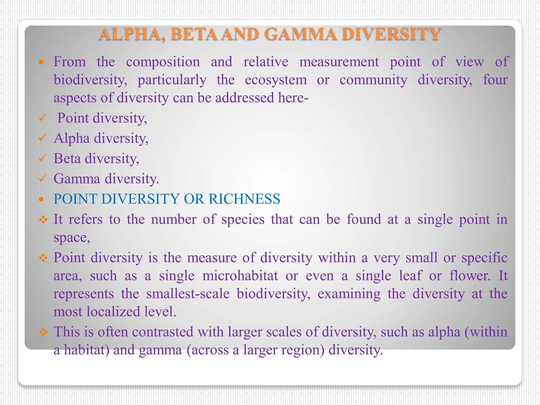 ALPHA, BETAAND GAMMA DIVERSITY
 From the composition and relative measurement point of view of
biodiversity, particularly the ecosystem or community diversity, four
aspects of diversity can be addressed here-
 Point diversity,
 Alpha diversity,
 Beta diversity,
 Gamma diversity.
 POINT DIVERSITY OR RICHNESS
 It refers to the number of species that can be found at a single point in
space,
 Point diversity is the measure of diversity within a very small or specific
area, such as a single microhabitat or even a single leaf or flower. It
represents the smallest-scale biodiversity, examining the diversity at the
most localized level.
 This is often contrasted with larger scales of diversity, such as alpha (within
a habitat) and gamma (across a larger region) diversity.
 