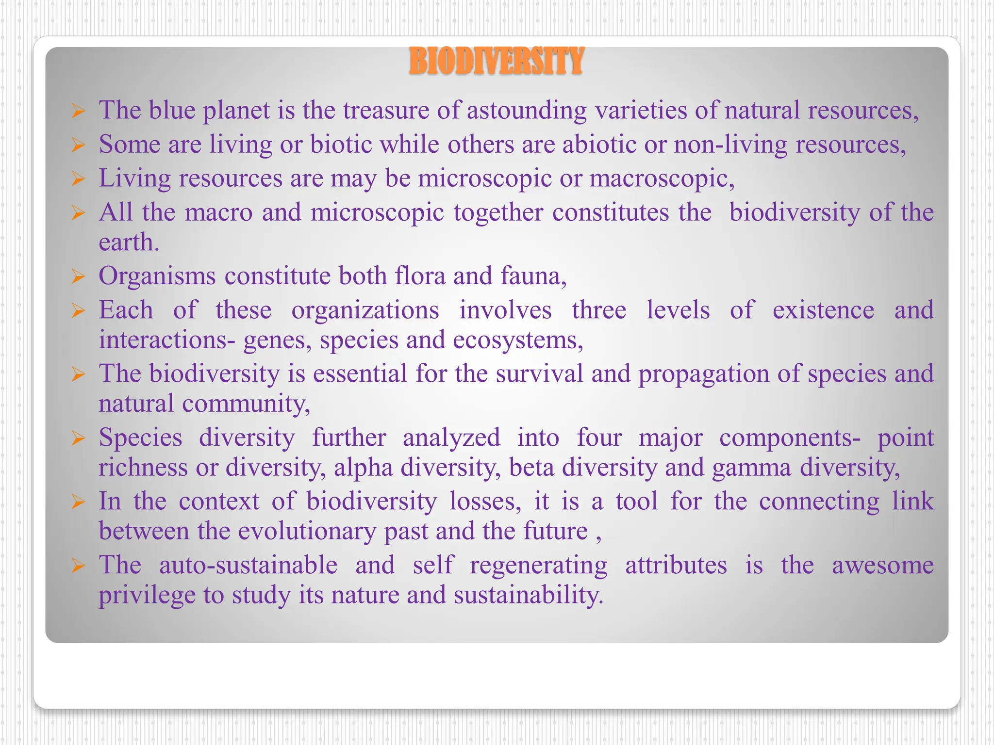 BIODIVERSITY
 The blue planet is the treasure of astounding varieties of natural resources,
 Some are living or biotic while others are abiotic or non-living resources,
 Living resources are may be microscopic or macroscopic,
 All the macro and microscopic together constitutes the biodiversity of the
earth.
 Organisms constitute both flora and fauna,
 Each of these organizations involves three levels of existence and
interactions- genes, species and ecosystems,
 The biodiversity is essential for the survival and propagation of species and
natural community,
 Species diversity further analyzed into four major components- point
richness or diversity, alpha diversity, beta diversity and gamma diversity,
 In the context of biodiversity losses, it is a tool for the connecting link
between the evolutionary past and the future ,
 The auto-sustainable and self regenerating attributes is the awesome
privilege to study its nature and sustainability.
 