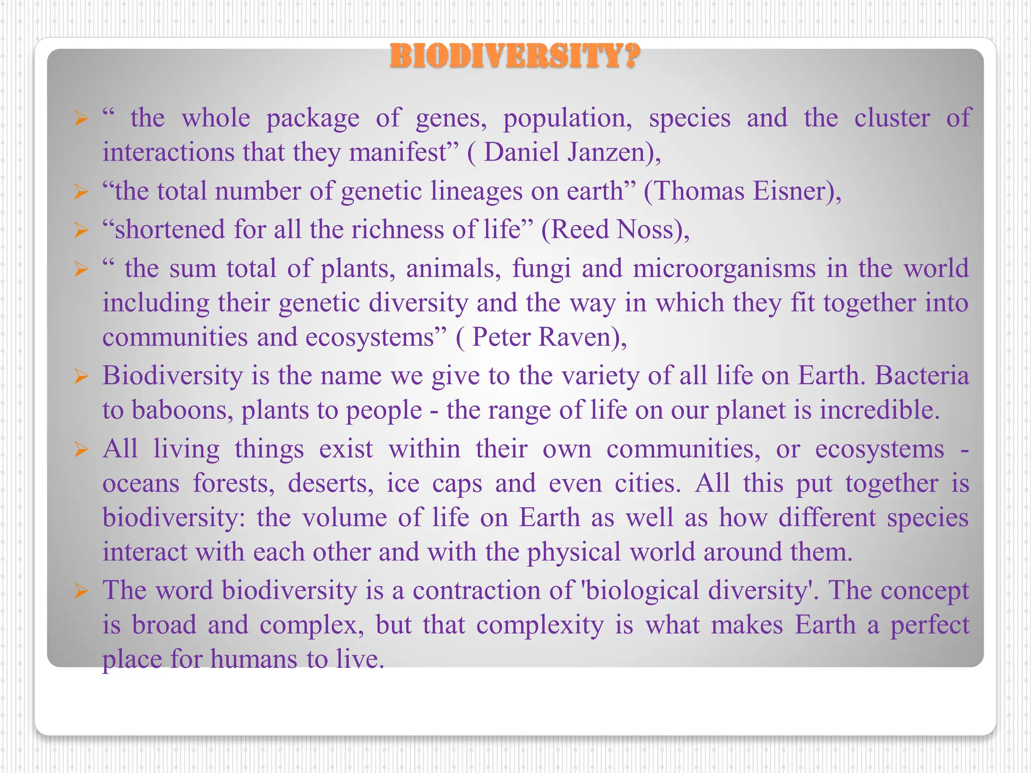 Biodiversity?
 “ the whole package of genes, population, species and the cluster of
interactions that they manifest” ( Daniel Janzen),
 “the total number of genetic lineages on earth” (Thomas Eisner),
 “shortened for all the richness of life” (Reed Noss),
 “ the sum total of plants, animals, fungi and microorganisms in the world
including their genetic diversity and the way in which they fit together into
communities and ecosystems” ( Peter Raven),
 Biodiversity is the name we give to the variety of all life on Earth. Bacteria
to baboons, plants to people - the range of life on our planet is incredible.
 All living things exist within their own communities, or ecosystems -
oceans forests, deserts, ice caps and even cities. All this put together is
biodiversity: the volume of life on Earth as well as how different species
interact with each other and with the physical world around them.
 The word biodiversity is a contraction of 'biological diversity'. The concept
is broad and complex, but that complexity is what makes Earth a perfect
place for humans to live.
 