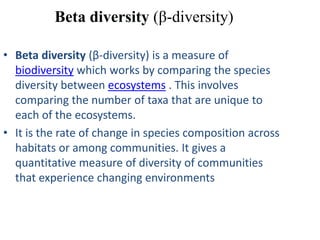 Beta diversity (β-diversity)

• Beta diversity (β-diversity) is a measure of
  biodiversity which works by comparing the species
  diversity between ecosystems . This involves
  comparing the number of taxa that are unique to
  each of the ecosystems.
• It is the rate of change in species composition across
  habitats or among communities. It gives a
  quantitative measure of diversity of communities
  that experience changing environments
 