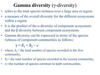 Gamma diversity (γ-diversity)
• refers to the total species richness over a large area or region.
• a measure of the overall diversity for the different ecosystems
  within a region.
• It is the product of the α diversity of component ecosystems
  and the β diversity between component ecosystems.
• Gamma diversity can be expressed in terms of the species
  richness of component communities as follows:
          γ = S1 + S 2 − c
• where, S1= the total number of species recorded in the first
  community,
• S2= the total number of species recorded in the second community,
• c= the number of species common to both communities.
 