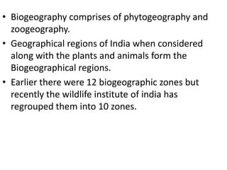 • Biogeography comprises of phytogeography and
  zoogeography.
• Geographical regions of India when considered
  along with the plants and animals form the
  Biogeographical regions.
• Earlier there were 12 biogeographic zones but
  recently the wildlife institute of india has
  regrouped them into 10 zones.
 