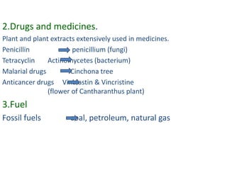 2.Drugs and medicines.
Plant and plant extracts extensively used in medicines.
Penicillin             penicillium (fungi)
Tetracyclin    Actinomycetes (bacterium)
Malarial drugs        Cinchona tree
Anticancer drugs Vinblastin & Vincristine
               (flower of Cantharanthus plant)
3.Fuel
Fossil fuels          coal, petroleum, natural gas
 