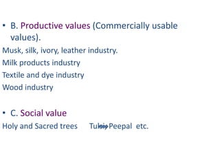 • B. Productive values (Commercially usable
  values).
Musk, silk, ivory, leather industry.
Milk products industry
Textile and dye industry
Wood industry


• C. Social value
Holy and Sacred trees      Tulsi, Peepal etc.
 