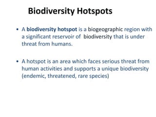 Biodiversity Hotspots
• A biodiversity hotspot is a biogeographic region with
  a significant reservoir of biodiversity that is under
  threat from humans.

• A hotspot is an area which faces serious threat from
  human activities and supports a unique biodiversity
  (endemic, threatened, rare species)
 