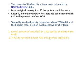 • The concept of biodiversity hotspots was originated by
  Norman Myers(1988).
• Myers originally recognized 25 hotspots around the world.
• Recently 9 more biodiversity hotspots has been added which
  makes the present number to 34.

• To qualify as a biodiversity hotspot on Myers 2000 edition of
  the hotspot-map, a region must meet two strict criteria:

1. It must contain at least 0.5% or 1,500 species of plants of the
   world.
2. It has to have lost at least 70% of its primary vegetation.
 