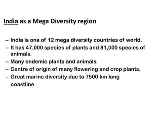 • India as a Mega Diversity region

  – India is one of 12 mega diversity countries of world.
  – It has 47,000 species of plants and 81,000 species of
    animals.
  – Many endemic plants and animals.
  – Centre of origin of many flowering and crop plants.
  – Great marine diversity due to 7500 km long
    coastline
 