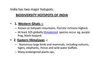 India has two major hotspots.
   BIODIVERSITY HOTSPOTS OF INDIA

• 1. Western Ghats -:
   – Known as Sahyadri mountains. Floristic richness highest.
   – At least 325 globally threatened species occur. eg. purple
     frog, black leopard.
• 2. Eastern Himalayas -:
   – Numerous large birds and mammals, including vultures,
     tigers, elephants, rhinos and wild water buffalo.
   – Many endangered plants sps.
 