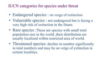 IUCN categories for species under threat

• Endangered species : on verge of extinction
• Vulnerable species : not endangered but is facing a
  very high risk of extinction in the future.
• Rare species :These are species with small total
  population size in the world ,their distribution are
  usually localized within restricted area of world.
• Threatened species: decline in number significantly
  in total numbers and may be on verge of extinction in
  certain localities.
 