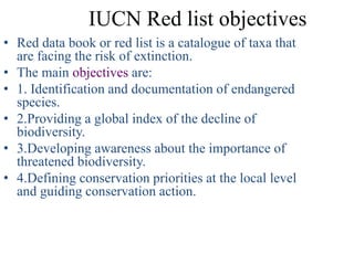 IUCN Red list objectives
• Red data book or red list is a catalogue of taxa that
  are facing the risk of extinction.
• The main objectives are:
• 1. Identification and documentation of endangered
  species.
• 2.Providing a global index of the decline of
  biodiversity.
• 3.Developing awareness about the importance of
  threatened biodiversity.
• 4.Defining conservation priorities at the local level
  and guiding conservation action.
 