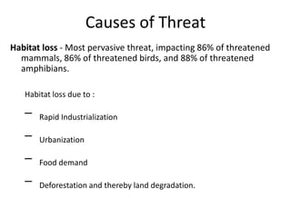 Causes of Threat
Habitat loss - Most pervasive threat, impacting 86% of threatened
  mammals, 86% of threatened birds, and 88% of threatened
  amphibians.

   Habitat loss due to :

   –   Rapid Industrialization

   –   Urbanization

   –   Food demand

   –   Deforestation and thereby land degradation.
 