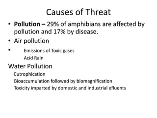 Causes of Threat
• Pollution – 29% of amphibians are affected by
  pollution and 17% by disease.
• Air pollution
•     Emissions of Toxic gases
      Acid Rain
Water Pollution
  Eutrophication
  Bioaccumulation followed by biomagnification
  Toxicity imparted by domestic and industrial efluents
 