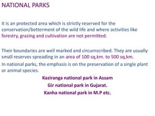 NATIONAL PARKS

It is an protected area which is strictly reserved for the
conservation/betterment of the wild life and where activities like
forestry, grazing and cultivation are not permitted.

Their boundaries are well marked and circumscribed. They are usually
small reserves spreading in an area of 100 sq,km. to 500 sq,km.
In national parks, the emphasis is on the preservation of a single plant
or animal species.
                     Kaziranga national park in Assam
                       Gir national park in Gujarat.
                      Kanha national park in M.P etc.
 
