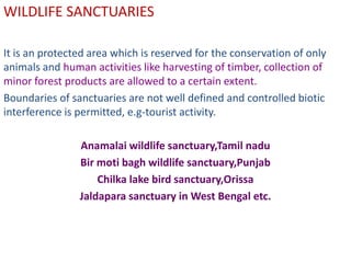 WILDLIFE SANCTUARIES

It is an protected area which is reserved for the conservation of only
animals and human activities like harvesting of timber, collection of
minor forest products are allowed to a certain extent.
Boundaries of sanctuaries are not well defined and controlled biotic
interference is permitted, e.g-tourist activity.

                Anamalai wildlife sanctuary,Tamil nadu
                Bir moti bagh wildlife sanctuary,Punjab
                    Chilka lake bird sanctuary,Orissa
                Jaldapara sanctuary in West Bengal etc.
 