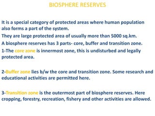 BIOSPHERE RESERVES

It is a special category of protected areas where human population
also forms a part of the system.
They are large protected area of usually more than 5000 sq.km.
A biosphere reserves has 3 parts- core, buffer and transition zone.
1-The core zone is innermost zone, this is undisturbed and legally
protected area.

2-Buffer zone lies b/w the core and transition zone. Some research and
educational activities are permitted here.

3-Transition zone is the outermost part of biosphere reserves. Here
cropping, forestry, recreation, fishery and other activities are allowed.
 