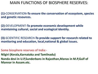 MAIN FUNCTIONS OF BIOSPHERE RESERVES:

(1)-CONSERVATION-To ensure the conservation of ecosystem, species
and genetic resources.

(2)-DEVELOPMENT-To promote economic development while
maintaining cultural, social and ecological identity.

(3)-SCIENTIFIC RESEARCH-To provide support for research related to
monitoring and education, local,national & global issues.

Some biosphere reserves of India:-
Nilgiri (Kerala,Karnataka and Tamilnadu)
Nanda devi in U.P,Sunderbans in Rajasthan,Manas in M.P,Gulf of
Mannar in Assam.etc.
 