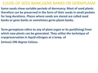 (1)USE OF SEED BANK,GENE BANKS OR GERMPLASM
Some seeds show variable periods of dormancy. Most of seed plants
therefore can be preserved in the form of their seeds in small packets
for long durations. Places where seeds are stored are called seed
banks or gene banks or sometimes germ plasm banks.

Term germplasm refers to any of plant organ or its part(living) from
which new plants can be generated. They utilize the technique of
cryopreservation in liquid nitrogen at a temp. of
(minus)-196 degree Celsius.
 