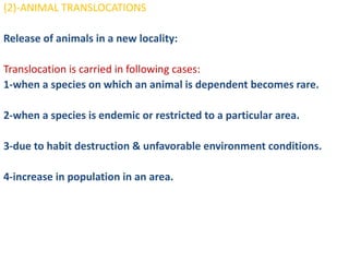 (2)-ANIMAL TRANSLOCATIONS

Release of animals in a new locality:

Translocation is carried in following cases:
1-when a species on which an animal is dependent becomes rare.

2-when a species is endemic or restricted to a particular area.

3-due to habit destruction & unfavorable environment conditions.

4-increase in population in an area.
 