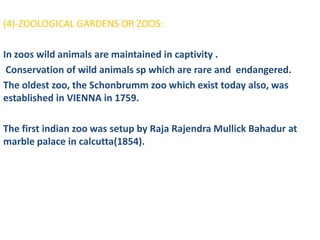 (4)-ZOOLOGICAL GARDENS OR ZOOS:

In zoos wild animals are maintained in captivity .
 Conservation of wild animals sp which are rare and endangered.
The oldest zoo, the Schonbrumm zoo which exist today also, was
established in VIENNA in 1759.

The first indian zoo was setup by Raja Rajendra Mullick Bahadur at
marble palace in calcutta(1854).
 