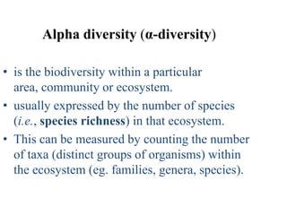 Alpha diversity (α-diversity)

• is the biodiversity within a particular
  area, community or ecosystem.
• usually expressed by the number of species
  (i.e., species richness) in that ecosystem.
• This can be measured by counting the number
  of taxa (distinct groups of organisms) within
  the ecosystem (eg. families, genera, species).
 