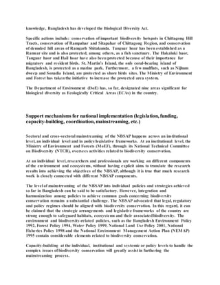 knowledge, Bangladesh has developed the Biological Diversity Act.
Specific actions include: conservation of important biodiversity hotspots in Chittagong Hill
Tracts, conservation of Rampahar and Sitapahar of Chittagong Region, and conservation
of denuded hill areas of Ramgarh Shitakunda. Tanguar hoar has been established as a
Ramsar site and is also protected, among others, as a fish sanctuary. The Hakaluki haor,
Tanguar haor and Hail hoar have also been protected because of their importance for
migratory and resident birds. St. Martin’s Island, the only coral-bearing island of
Bangladesh, is protected as a marine park. Furthermore, a few mudflats, such as Nijhum
dweep and Sonadia Island, are protected as shore birds sites. The Ministry of Environment
and Forest has taken the initiative to increase the protected area system.
The Department of Environment (DoE) has, so far, designated nine areas significant for
biological diversity as Ecologically Critical Areas (ECAs) in the country.
Support mechanisms for national implementation (legislation, funding,
capacity-building, coordination, mainstreaming, etc.)
Sectoral and cross-sectoral mainstreaming of the NBSAP happens across an institutional
level, an individual level and in policy/legislative frameworks. At an institutional level, the
Ministry of Environment and Forests (MoEF), through its National Technical Committee
on Biodiversity (NTCB), oversees activities related to biodiversity conservation.
At an individual level, researchers and professionals are working on different components
of the environment and ecosystems, without having explicit aims to translate the research
results into achieving the objectives of the NBSAP, although it is true that much research
work is closely connected with different NBSAP components.
The level of mainstreaming of the NBSAP into individual policies and strategies achieved
so far in Bangladesh can be said to be satisfactory. However, integration and
harmonization among policies to achieve common goals concerning biodiversity
conservation remains a substantial challenge. The NBSAP advocated that legal, regulatory
and policy regimes should be aligned with biodiversity conservation. In this regard, it can
be claimed that the strategic arrangements and legislative frameworks of the country are
strong enough to safeguard habitats, ecosystems and their associatedbiodiversity. The
environment and biodiversity-related policies, such as the Bangladesh Environment Policy
1992, Forest Policy 1994, Water Policy 1999, National Land Use Policy 2001, National
Fisheries Policy 1998 and the National Environment Management Action Plan (NEMAP)
1995 contain considerable elements related to biodiversity conservation.
Capacity-building at the individual, institutional and systemic or policy levels to handle the
complex issues of biodiversity conservation will greatly assist in furthering the
mainstreaming process.
 