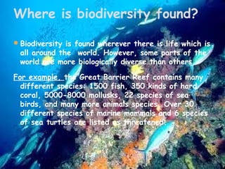 Where is biodiversity found?
 Biodiversity is found wherever there is life which is

all around the  world. However, some parts of the
world are more biologically diverse than others.

For example, the Great Barrier Reef contains many
different species: 1500 fish, 350 kinds of hard
coral, 5000-8000 mollusks, 22 species of sea
birds, and many more animals species. Over 30
different species of marine mammals and 6 species
of sea turtles are listed as threatened.

 