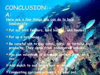 CONCLUSION:A:

Here are a few things you can do to help
biodiversity:
 Put out bird feeders, bird bathes, and houses.
 Put up a bat house.
 Be careful not to buy coral, ivory, or tortoise shell

products. They come from endangered species.

 You can volunteer at a nature center, park, or a

zoo.

 Add mulch to soil to prevent erosion.
 Composting can add nutrients to your soil.

 