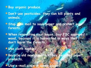 Buy organic produce.
Don’t use pesticides; they can kill plants and

animals.

Stop junk mail to save paper and protect our

forests.

When renovating your house, buy FSC approved

wood, because it is harvested in ways that
don’t harm the forests.

Use cloth napkins.
Recycle old newspaper and buy recycled paper

products.

Use e-mail since it saves paper.

 