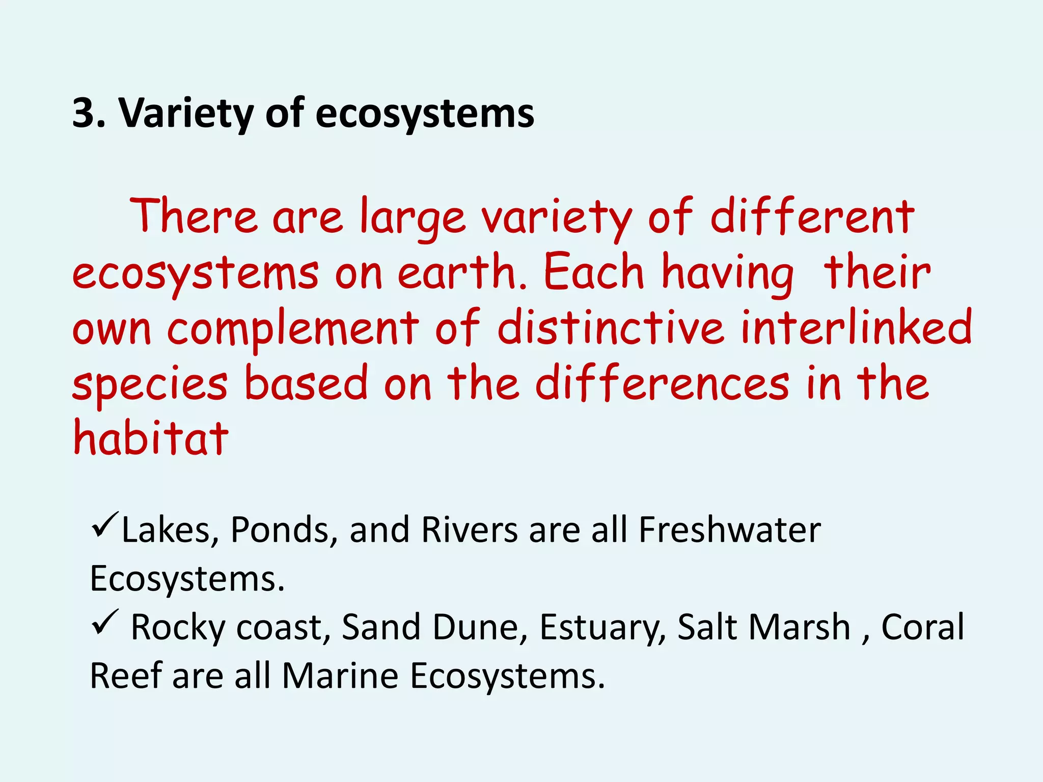 There are large variety of different
ecosystems on earth. Each having their
own complement of distinctive interlinked
species based on the differences in the
habitat
3. Variety of ecosystems
Lakes, Ponds, and Rivers are all Freshwater
Ecosystems.
 Rocky coast, Sand Dune, Estuary, Salt Marsh , Coral
Reef are all Marine Ecosystems.
 