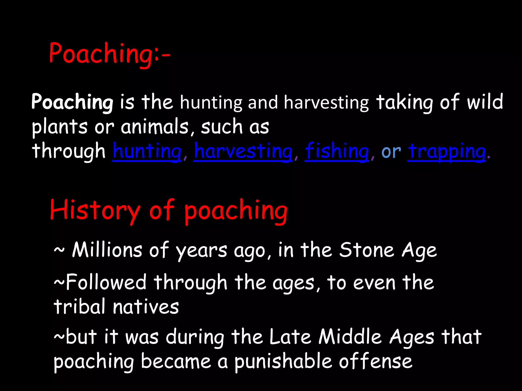 Poaching:-
Poaching is the hunting and harvesting taking of wild
plants or animals, such as
through hunting, harvesting, fishing, or trapping.
History of poaching
~ Millions of years ago, in the Stone Age
~Followed through the ages, to even the
tribal natives
~but it was during the Late Middle Ages that
poaching became a punishable offense
 
