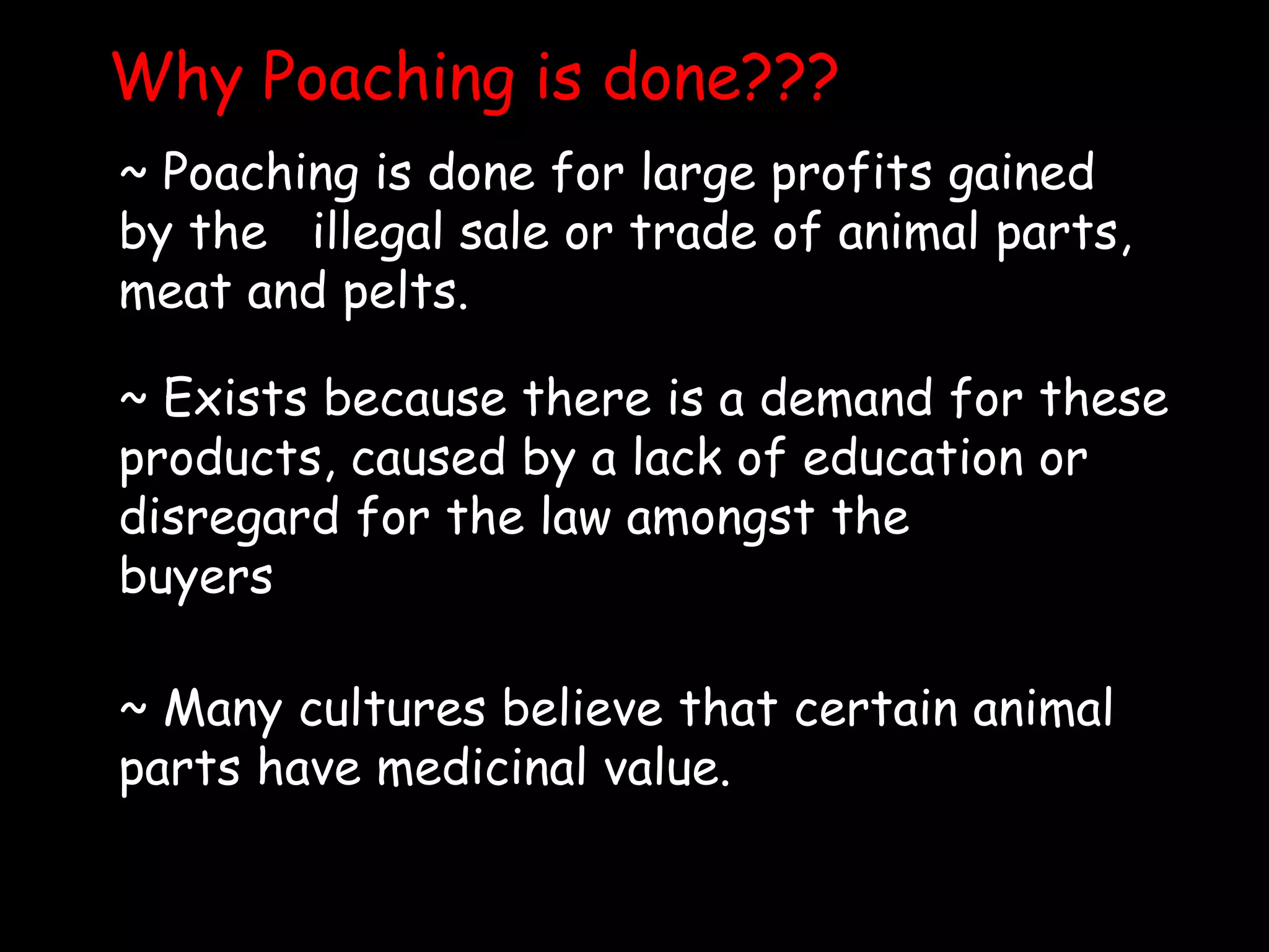 Why Poaching is done???
~ Poaching is done for large profits gained
by the illegal sale or trade of animal parts,
meat and pelts.
~ Exists because there is a demand for these
products, caused by a lack of education or
disregard for the law amongst the
buyers
~ Many cultures believe that certain animal
parts have medicinal value.
 