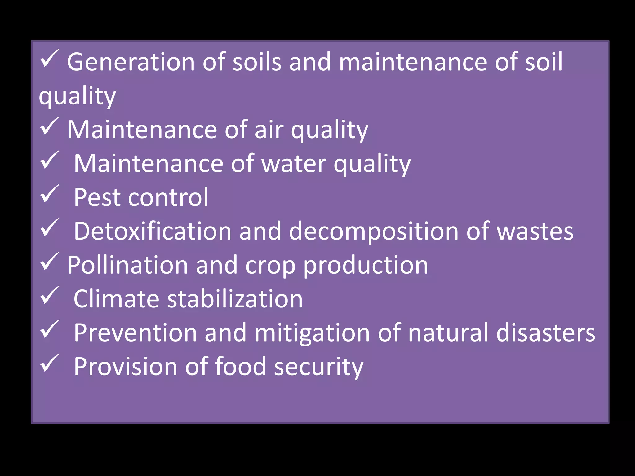  Generation of soils and maintenance of soil
quality
 Maintenance of air quality
 Maintenance of water quality
 Pest control
 Detoxification and decomposition of wastes
 Pollination and crop production
 Climate stabilization
 Prevention and mitigation of natural disasters
 Provision of food security
 