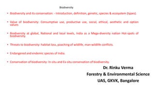 • Biodiversity and its conservation: - Introduction, definition, genetic, species & ecosystem (types).
• Value of biodiversity: Consumptive use, productive use, social, ethical, aesthetic and option
values
• Biodiversity at global, National and local levels, India as a Mega-diversity nation Hot-spots of
biodiversity.
• Threats to biodiversity: habitat loss, poaching of wildlife, man-wildlife conflicts.
• Endangered and endemic species of India.
• Conservation of biodiversity: In-situ and Ex-situ conservation of biodiversity.
Dr. Rinku Verma
Forestry & Environmental Science
UAS, GKVK, Bangalore
Biodiversity
 