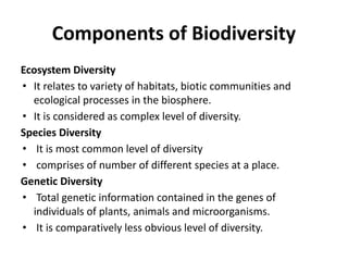Components of Biodiversity
Ecosystem Diversity
• It relates to variety of habitats, biotic communities and
ecological processes in the biosphere.
• It is considered as complex level of diversity.
Species Diversity
• It is most common level of diversity
• comprises of number of different species at a place.
Genetic Diversity
• Total genetic information contained in the genes of
individuals of plants, animals and microorganisms.
• It is comparatively less obvious level of diversity.
 