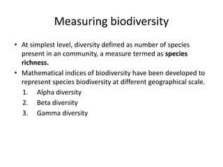 Measuring biodiversity
• At simplest level, diversity defined as number of species
present in an community, a measure termed as species
richness.
• Mathematical indices of biodiversity have been developed to
represent species biodiversity at different geographical scale.
1. Alpha diversity
2. Beta diversity
3. Gamma diversity
 
