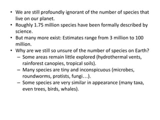 • We are still profoundly ignorant of the number of species that
live on our planet.
• Roughly 1.75 million species have been formally described by
science.
• But many more exist: Estimates range from 3 million to 100
million.
• Why are we still so unsure of the number of species on Earth?
– Some areas remain little explored (hydrothermal vents,
rainforest canopies, tropical soils).
– Many species are tiny and inconspicuous (microbes,
roundworms, protists, fungi…).
– Some species are very similar in appearance (many taxa,
even trees, birds, whales).
 