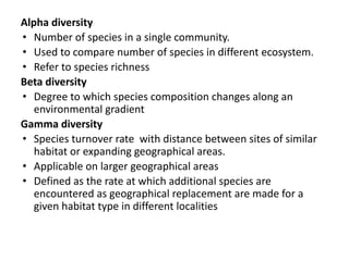 Alpha diversity
• Number of species in a single community.
• Used to compare number of species in different ecosystem.
• Refer to species richness
Beta diversity
• Degree to which species composition changes along an
environmental gradient
Gamma diversity
• Species turnover rate with distance between sites of similar
habitat or expanding geographical areas.
• Applicable on larger geographical areas
• Defined as the rate at which additional species are
encountered as geographical replacement are made for a
given habitat type in different localities
 
