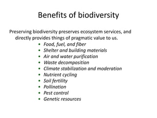 Benefits of biodiversity
Preserving biodiversity preserves ecosystem services, and
directly provides things of pragmatic value to us.
• Food, fuel, and fiber
• Shelter and building materials
• Air and water purification
• Waste decomposition
• Climate stabilization and moderation
• Nutrient cycling
• Soil fertility
• Pollination
• Pest control
• Genetic resources
 