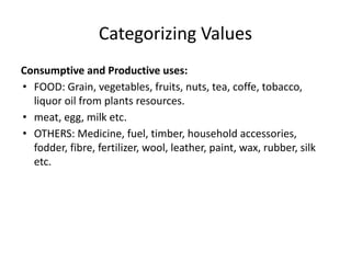 Categorizing Values
Consumptive and Productive uses:
• FOOD: Grain, vegetables, fruits, nuts, tea, coffe, tobacco,
liquor oil from plants resources.
• meat, egg, milk etc.
• OTHERS: Medicine, fuel, timber, household accessories,
fodder, fibre, fertilizer, wool, leather, paint, wax, rubber, silk
etc.
 