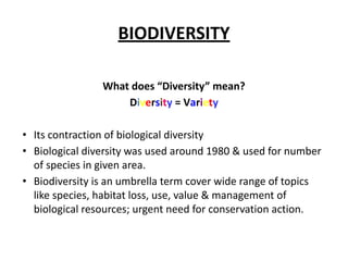 BIODIVERSITY
What does “Diversity” mean?
Diversity = Variety
• Its contraction of biological diversity
• Biological diversity was used around 1980 & used for number
of species in given area.
• Biodiversity is an umbrella term cover wide range of topics
like species, habitat loss, use, value & management of
biological resources; urgent need for conservation action.
 