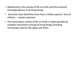 • Biodiversity is the variety of life on Earth and the essential
interdependence of all living things
• Scientists have identified more than 2 million species. Tens of
millions -- remain unknown
• The tremendous variety of life on Earth is made possible by
complex interactions among all living things including
microscopic species like algae and mites.
 