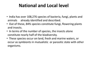 National and Local level
• India has over 108,276 species of bacteria, fungi, plants and
animals already identified and described.
• Out of these, 84% species constitute fungi, flowering plants
and insects.
• In terms of the number of species, the insects alone
constitute nearly half of the biodiversity.
• These species occur on land, fresh and marine waters, or
occur as symbionts in mutualistic or parasitic state with other
organisms.
 