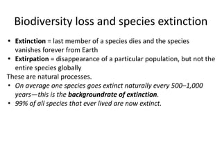 Biodiversity loss and species extinction
• Extinction = last member of a species dies and the species
vanishes forever from Earth
• Extirpation = disappearance of a particular population, but not the
entire species globally
These are natural processes.
• On average one species goes extinct naturally every 500–1,000
years—this is the backgroundrate of extinction.
• 99% of all species that ever lived are now extinct.
 