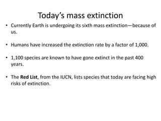 Today’s mass extinction
• Currently Earth is undergoing its sixth mass extinction—because of
us.
• Humans have increased the extinction rate by a factor of 1,000.
• 1,100 species are known to have gone extinct in the past 400
years.
• The Red List, from the IUCN, lists species that today are facing high
risks of extinction.
 