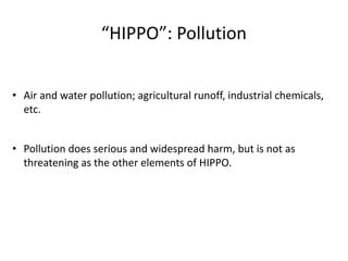 “HIPPO”: Pollution
• Air and water pollution; agricultural runoff, industrial chemicals,
etc.
• Pollution does serious and widespread harm, but is not as
threatening as the other elements of HIPPO.
 
